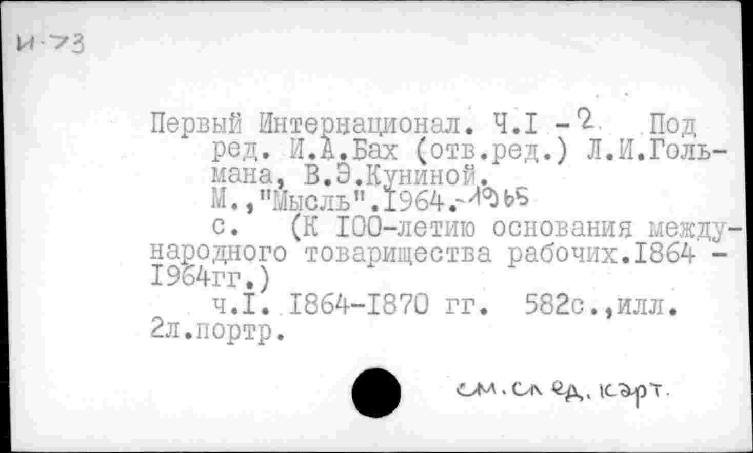 ﻿й^З
Первый Интернационал. 4.1 Под ред. И.А.Бах (отв.ред.) Л.И.Гольмана, В.Э.Куниной.
М., "Мысль" .1964.
с. (К 100-летию основания между народного товарищества рабочих.1864 -ч.1. 1864-1870 гг. 582с.,илл.
2л.портр.
ОМ-Са Од, (С^рт.